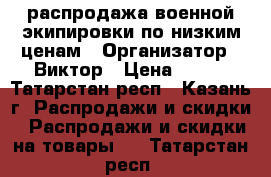 распродажа военной экипировки по низким ценам › Организатор ­ Виктор › Цена ­ 300 - Татарстан респ., Казань г. Распродажи и скидки » Распродажи и скидки на товары   . Татарстан респ.